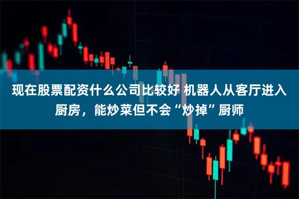 现在股票配资什么公司比较好 机器人从客厅进入厨房，能炒菜但不会“炒掉”厨师