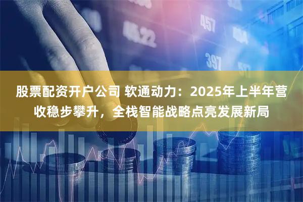股票配资开户公司 软通动力：2025年上半年营收稳步攀升，全栈智能战略点亮发展新局