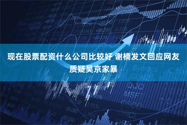现在股票配资什么公司比较好 谢楠发文回应网友质疑吴京家暴