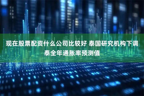 现在股票配资什么公司比较好 泰国研究机构下调泰全年通胀率预测值