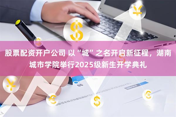 股票配资开户公司 以“城”之名开启新征程，湖南城市学院举行2025级新生开学典礼