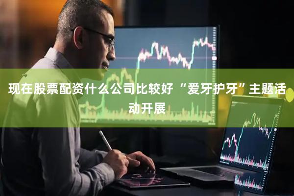 现在股票配资什么公司比较好 “爱牙护牙”主题活动开展