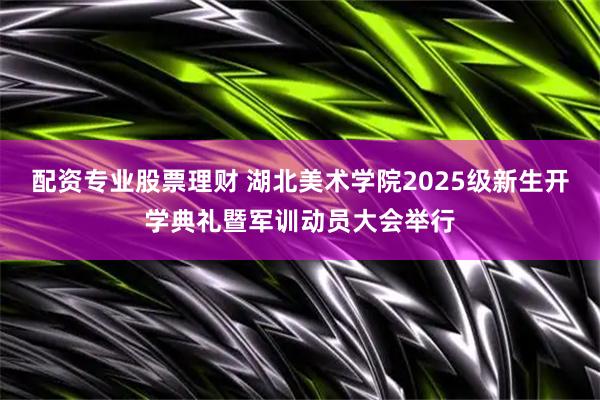配资专业股票理财 湖北美术学院2025级新生开学典礼暨军训动员大会举行