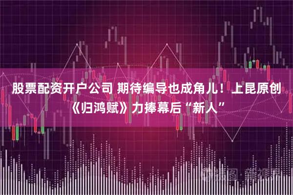 股票配资开户公司 期待编导也成角儿！上昆原创《归鸿赋》力捧幕后“新人”