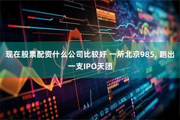 现在股票配资什么公司比较好 一所北京985, 跑出一支IPO天团