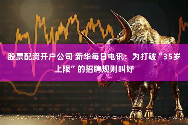 股票配资开户公司 新华每日电讯：为打破“35岁上限”的招聘规则叫好