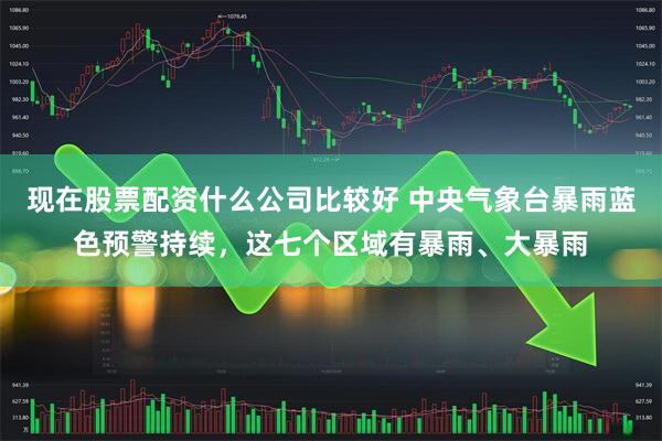 现在股票配资什么公司比较好 中央气象台暴雨蓝色预警持续，这七个区域有暴雨、大暴雨