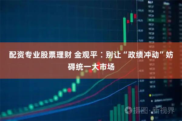 配资专业股票理财 金观平∶别让“政绩冲动”妨碍统一大市场